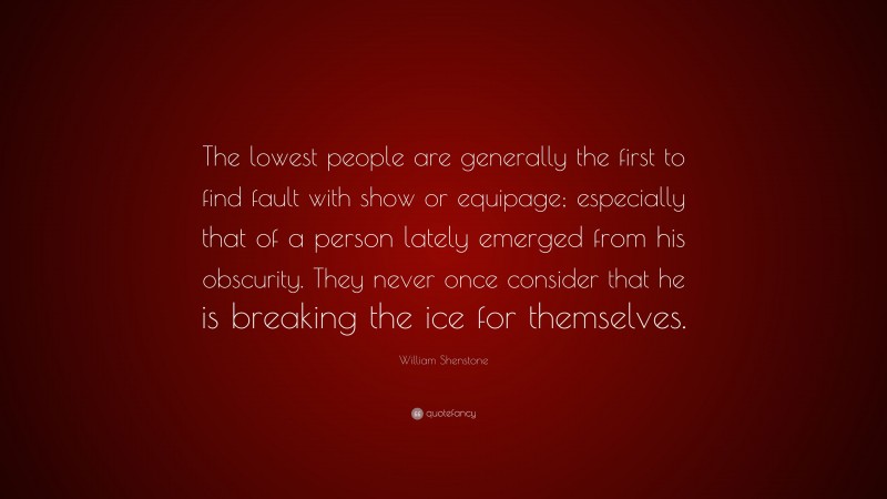 William Shenstone Quote: “The lowest people are generally the first to find fault with show or equipage; especially that of a person lately emerged from his obscurity. They never once consider that he is breaking the ice for themselves.”