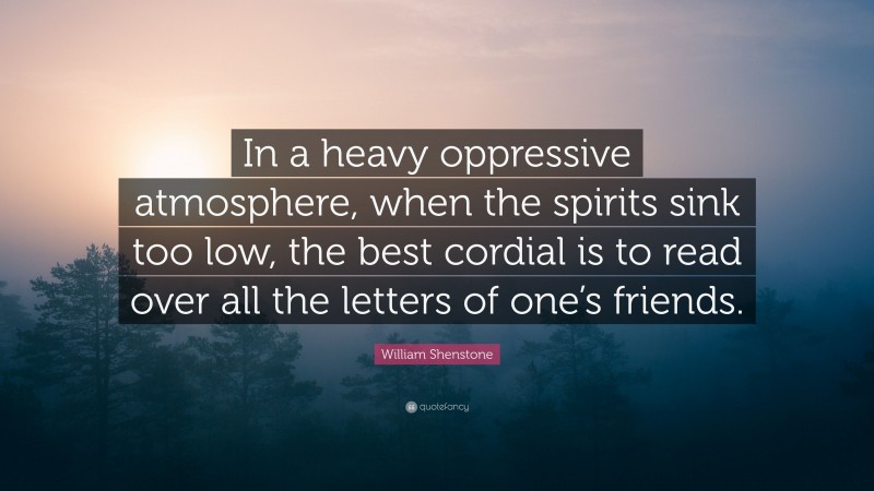 William Shenstone Quote: “In a heavy oppressive atmosphere, when the spirits sink too low, the best cordial is to read over all the letters of one’s friends.”