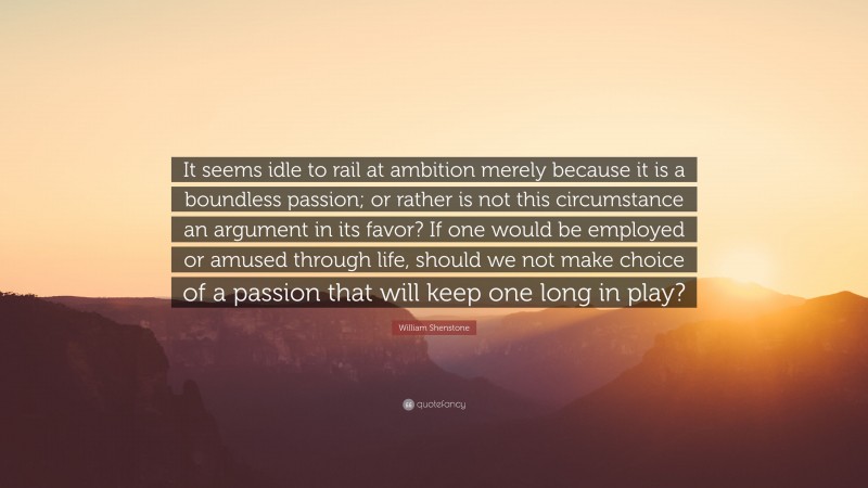 William Shenstone Quote: “It seems idle to rail at ambition merely because it is a boundless passion; or rather is not this circumstance an argument in its favor? If one would be employed or amused through life, should we not make choice of a passion that will keep one long in play?”