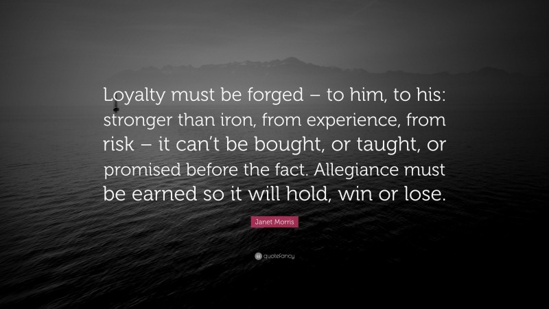 Janet Morris Quote: “Loyalty must be forged – to him, to his: stronger than iron, from experience, from risk – it can’t be bought, or taught, or promised before the fact. Allegiance must be earned so it will hold, win or lose.”