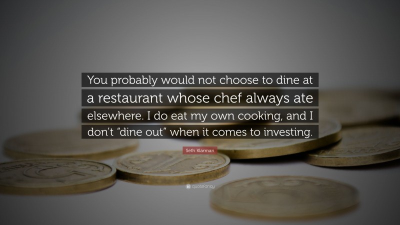 Seth Klarman Quote: “You probably would not choose to dine at a restaurant whose chef always ate elsewhere. I do eat my own cooking, and I don’t “dine out” when it comes to investing.”