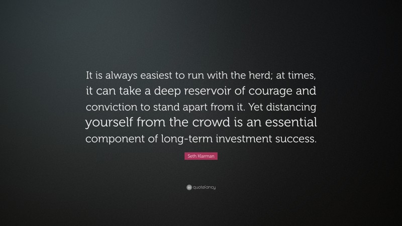 Seth Klarman Quote: “It is always easiest to run with the herd; at times, it can take a deep reservoir of courage and conviction to stand apart from it. Yet distancing yourself from the crowd is an essential component of long-term investment success.”