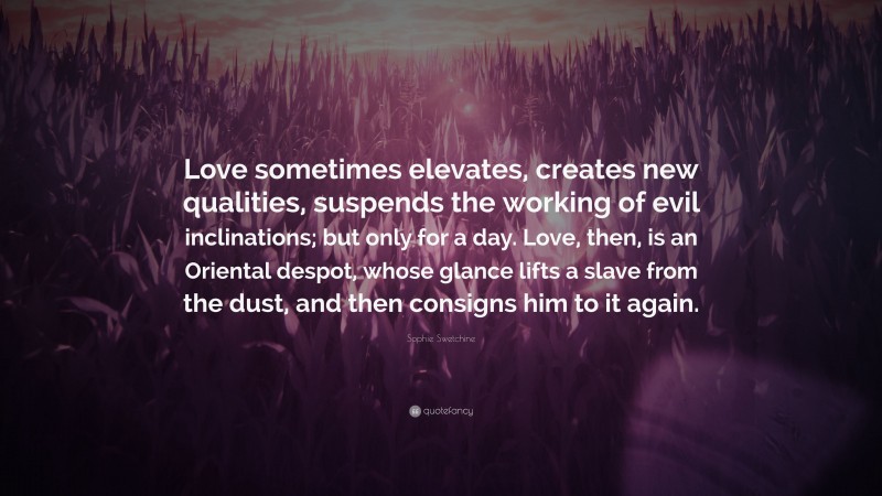 Sophie Swetchine Quote: “Love sometimes elevates, creates new qualities, suspends the working of evil inclinations; but only for a day. Love, then, is an Oriental despot, whose glance lifts a slave from the dust, and then consigns him to it again.”