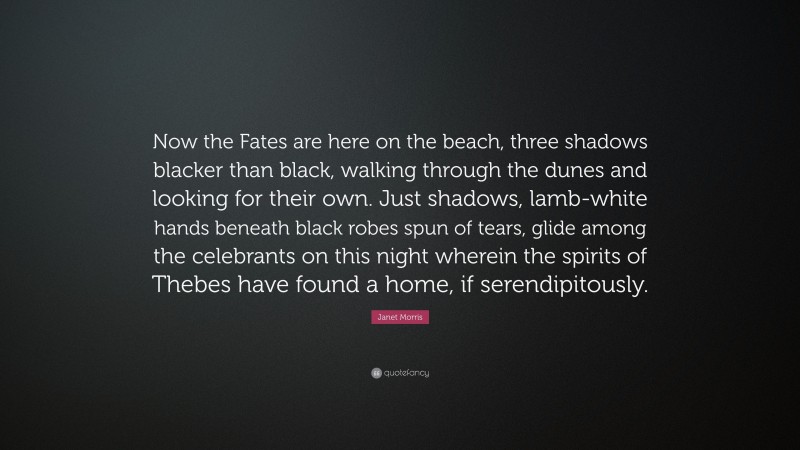 Janet Morris Quote: “Now the Fates are here on the beach, three shadows blacker than black, walking through the dunes and looking for their own. Just shadows, lamb-white hands beneath black robes spun of tears, glide among the celebrants on this night wherein the spirits of Thebes have found a home, if serendipitously.”