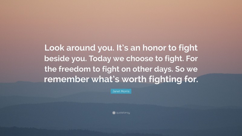 Janet Morris Quote: “Look around you. It’s an honor to fight beside you. Today we choose to fight. For the freedom to fight on other days. So we remember what’s worth fighting for.”