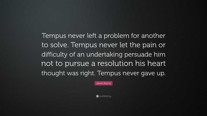 Janet Morris Quote: “Tempus never left a problem for another to solve. Tempus never let the pain or difficulty of an undertaking persuade him not to pursue a resolution his heart thought was right. Tempus never gave up.”