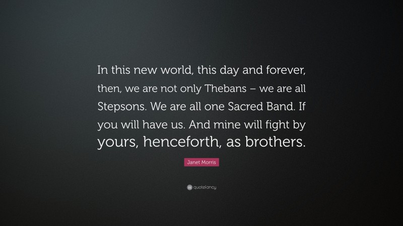 Janet Morris Quote: “In this new world, this day and forever, then, we are not only Thebans – we are all Stepsons. We are all one Sacred Band. If you will have us. And mine will fight by yours, henceforth, as brothers.”