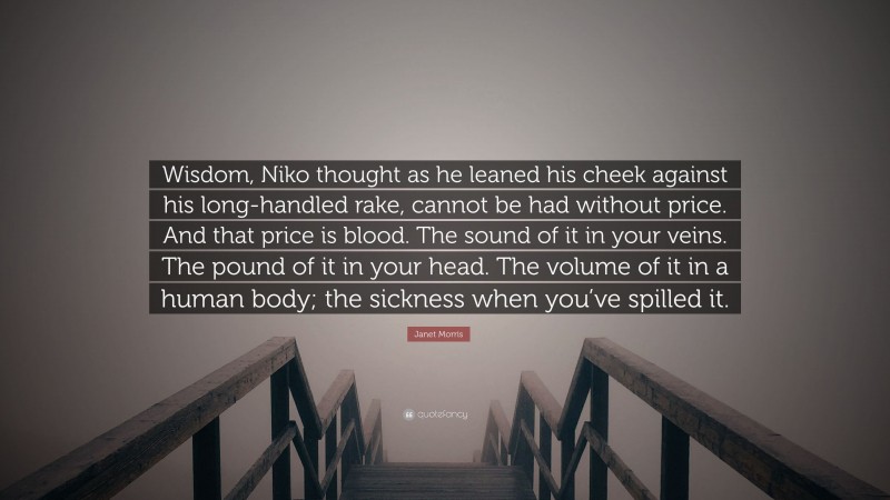 Janet Morris Quote: “Wisdom, Niko thought as he leaned his cheek against his long-handled rake, cannot be had without price. And that price is blood. The sound of it in your veins. The pound of it in your head. The volume of it in a human body; the sickness when you’ve spilled it.”