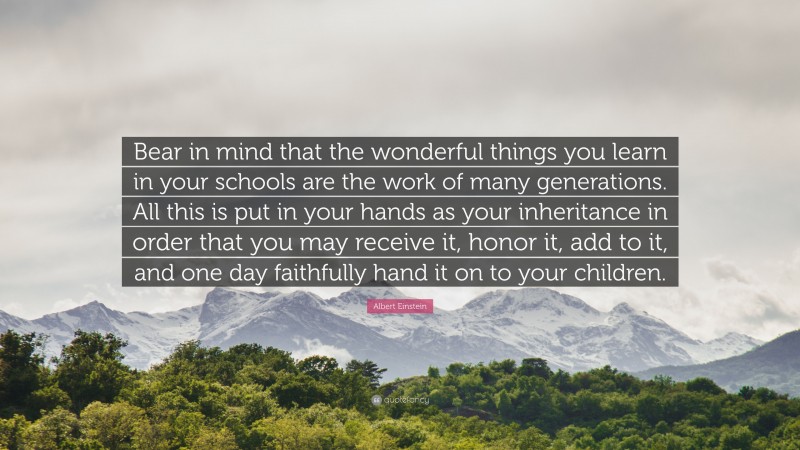 Albert Einstein Quote: “Bear in mind that the wonderful things you learn in your schools are the work of many generations. All this is put in your hands as your inheritance in order that you may receive it, honor it, add to it, and one day faithfully hand it on to your children.”