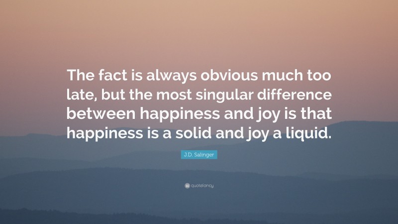 J.D. Salinger Quote: “The fact is always obvious much too late, but the most singular difference between happiness and joy is that happiness is a solid and joy a liquid.”