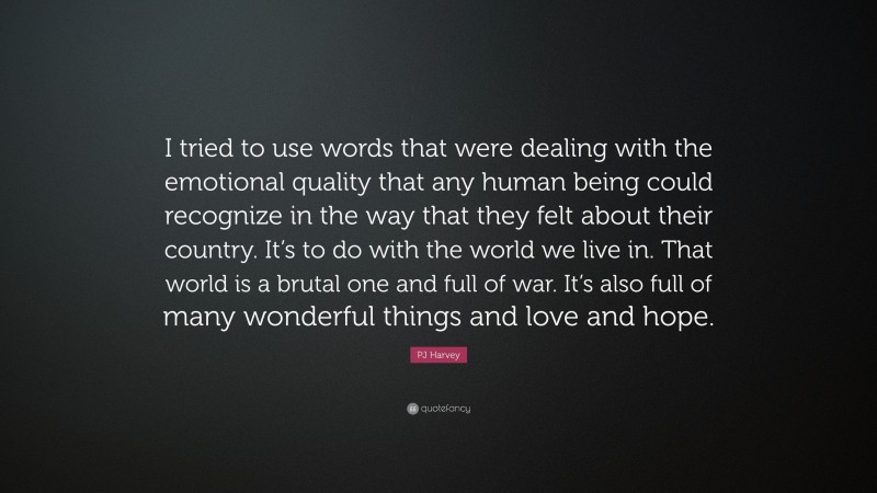 PJ Harvey Quote: “I tried to use words that were dealing with the emotional quality that any human being could recognize in the way that they felt about their country. It’s to do with the world we live in. That world is a brutal one and full of war. It’s also full of many wonderful things and love and hope.”