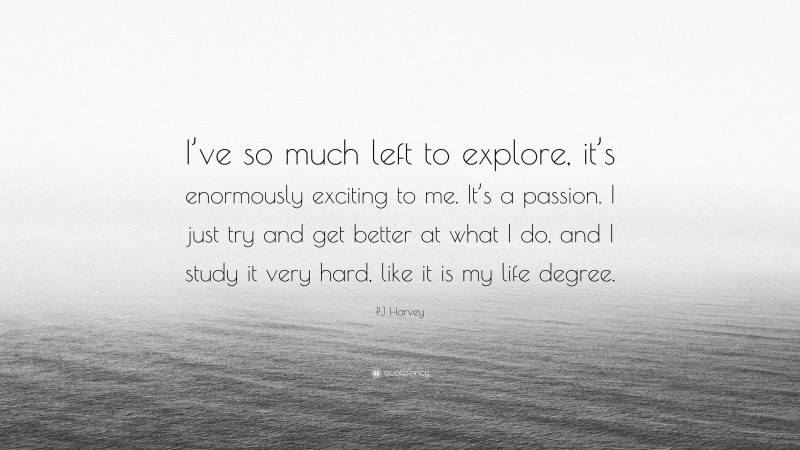 PJ Harvey Quote: “I’ve so much left to explore, it’s enormously exciting to me. It’s a passion. I just try and get better at what I do, and I study it very hard, like it is my life degree.”