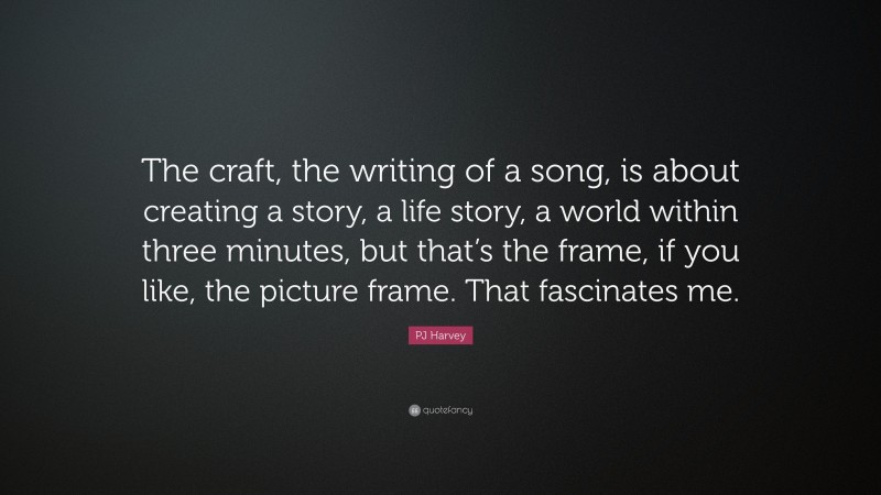 PJ Harvey Quote: “The craft, the writing of a song, is about creating a story, a life story, a world within three minutes, but that’s the frame, if you like, the picture frame. That fascinates me.”