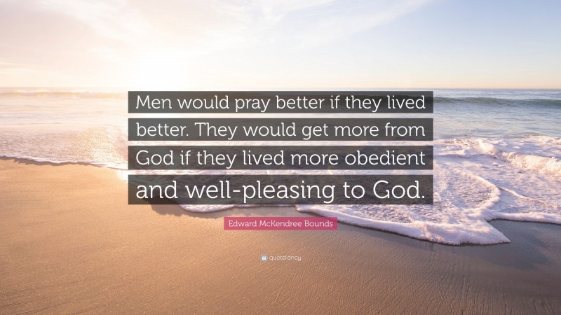 Edward McKendree Bounds Quote: “Men would pray better if they lived better. They would get more from God if they lived more obedient and well-pleasing to God.”