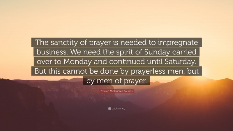 Edward McKendree Bounds Quote: “The sanctity of prayer is needed to impregnate business. We need the spirit of Sunday carried over to Monday and continued until Saturday. But this cannot be done by prayerless men, but by men of prayer.”