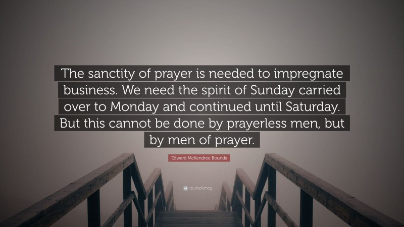 Edward McKendree Bounds Quote: “The sanctity of prayer is needed to impregnate business. We need the spirit of Sunday carried over to Monday and continued until Saturday. But this cannot be done by prayerless men, but by men of prayer.”