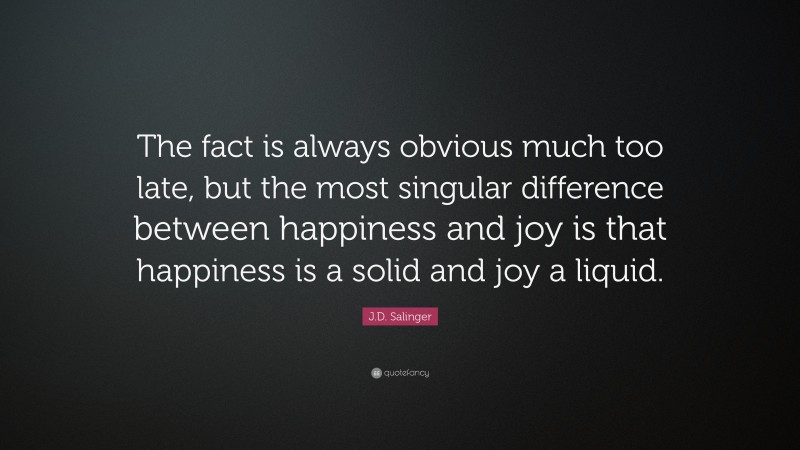 J.D. Salinger Quote: “The fact is always obvious much too late, but the most singular difference between happiness and joy is that happiness is a solid and joy a liquid.”