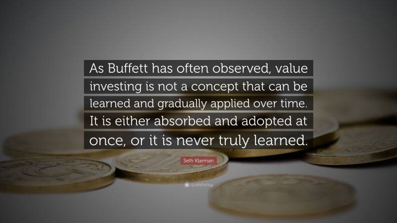 Seth Klarman Quote: “As Buffett has often observed, value investing is not a concept that can be learned and gradually applied over time. It is either absorbed and adopted at once, or it is never truly learned.”