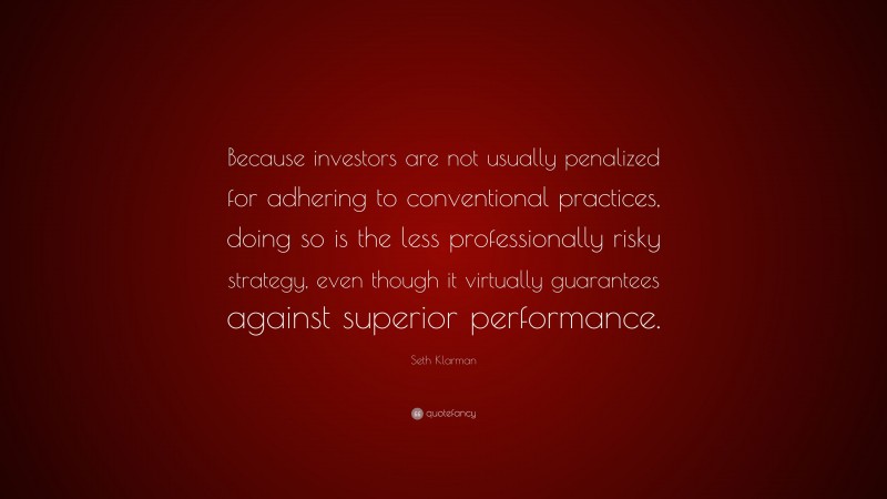 Seth Klarman Quote: “Because investors are not usually penalized for adhering to conventional practices, doing so is the less professionally risky strategy, even though it virtually guarantees against superior performance.”
