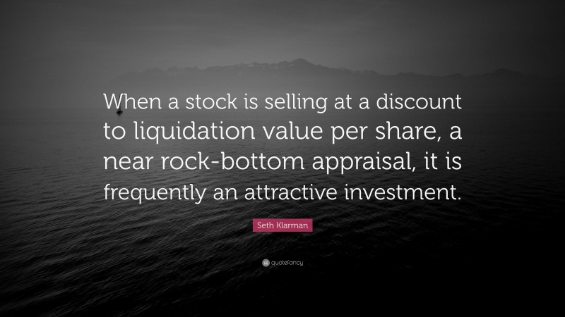 Seth Klarman Quote: “When a stock is selling at a discount to liquidation value per share, a near rock-bottom appraisal, it is frequently an attractive investment.”