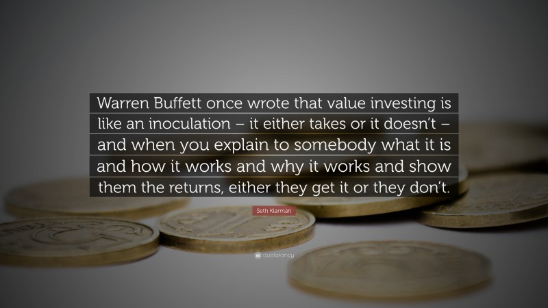Seth Klarman Quote: “Warren Buffett once wrote that value investing is like an inoculation – it either takes or it doesn’t – and when you explain to somebody what it is and how it works and why it works and show them the returns, either they get it or they don’t.”