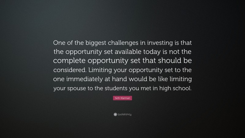 Seth Klarman Quote: “One of the biggest challenges in investing is that the opportunity set available today is not the complete opportunity set that should be considered. Limiting your opportunity set to the one immediately at hand would be like limiting your spouse to the students you met in high school.”