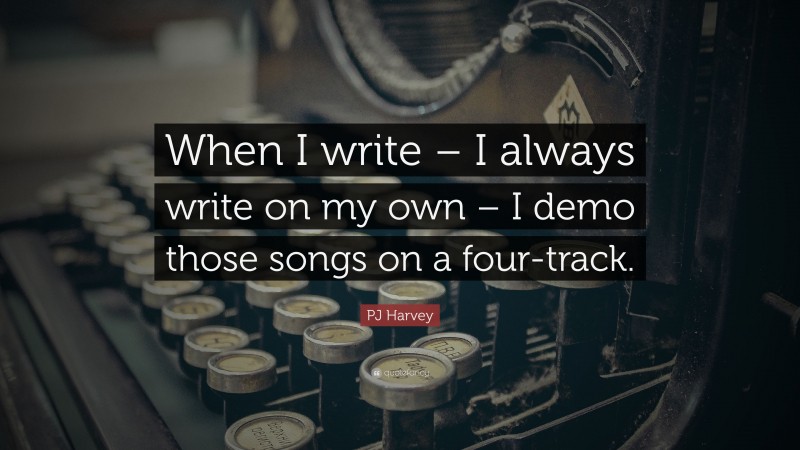 PJ Harvey Quote: “When I write – I always write on my own – I demo those songs on a four-track.”