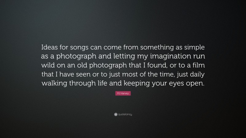 PJ Harvey Quote: “Ideas for songs can come from something as simple as a photograph and letting my imagination run wild on an old photograph that I found, or to a film that I have seen or to just most of the time, just daily walking through life and keeping your eyes open.”