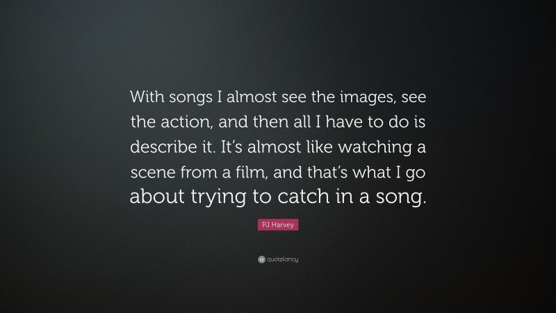 PJ Harvey Quote: “With songs I almost see the images, see the action, and then all I have to do is describe it. It’s almost like watching a scene from a film, and that’s what I go about trying to catch in a song.”