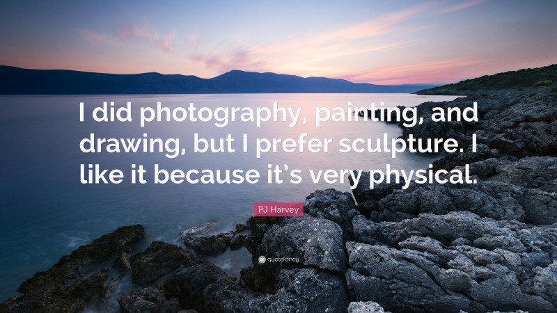PJ Harvey Quote: “I did photography, painting, and drawing, but I prefer sculpture. I like it because it’s very physical.”