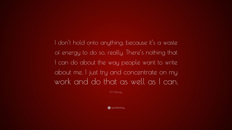PJ Harvey Quote: “I don’t hold onto anything, because it’s a waste of energy to do so, really. There’s nothing that I can do about the way people want to write about me. I just try and concentrate on my work and do that as well as I can.”