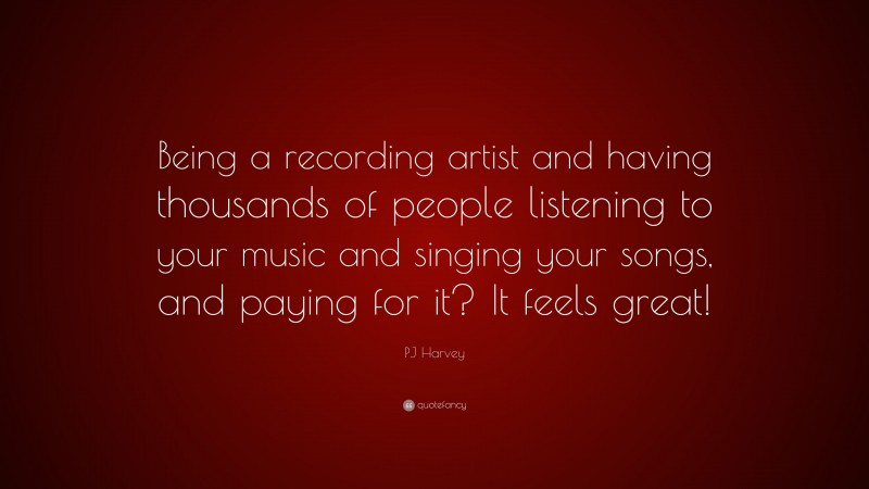 PJ Harvey Quote: “Being a recording artist and having thousands of people listening to your music and singing your songs, and paying for it? It feels great!”