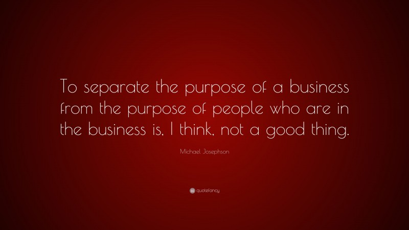 Michael Josephson Quote: “To separate the purpose of a business from the purpose of people who are in the business is, I think, not a good thing.”