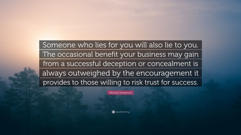 Michael Josephson Quote: “Someone who lies for you will also lie to you. The occasional benefit your business may gain from a successful deception or concealment is always outweighed by the encouragement it provides to those willing to risk trust for success.”