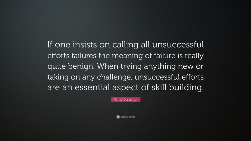 Michael Josephson Quote: “If one insists on calling all unsuccessful efforts failures the meaning of failure is really quite benign. When trying anything new or taking on any challenge, unsuccessful efforts are an essential aspect of skill building.”
