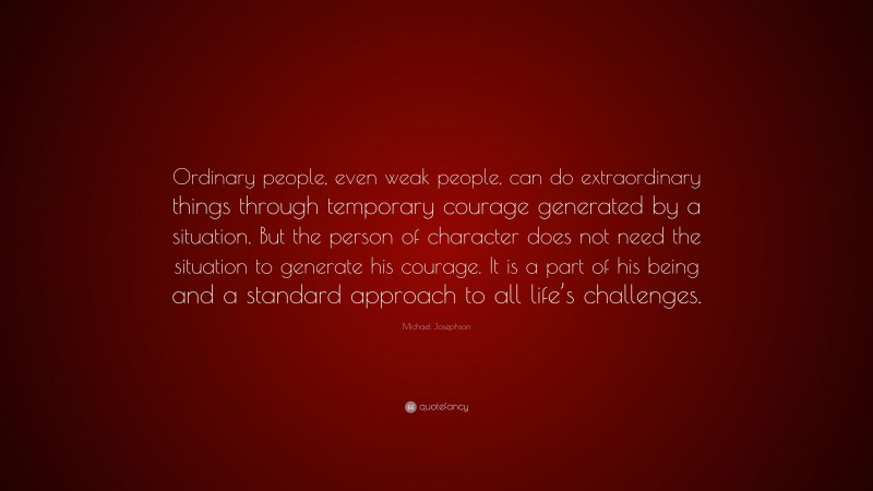 Michael Josephson Quote: “Ordinary people, even weak people, can do extraordinary things through temporary courage generated by a situation. But the person of character does not need the situation to generate his courage. It is a part of his being and a standard approach to all life’s challenges.”