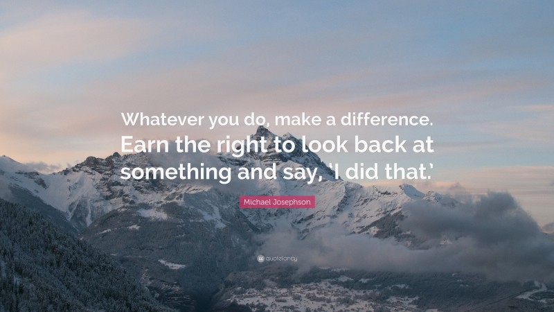 Michael Josephson Quote: “Whatever you do, make a difference. Earn the right to look back at something and say, ‘I did that.’”