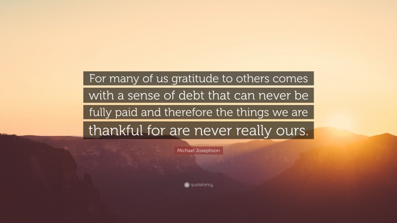 Michael Josephson Quote: “For many of us gratitude to others comes with a sense of debt that can never be fully paid and therefore the things we are thankful for are never really ours.”