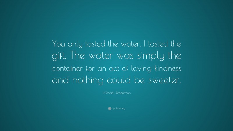 Michael Josephson Quote: “You only tasted the water. I tasted the gift. The water was simply the container for an act of loving-kindness and nothing could be sweeter.”