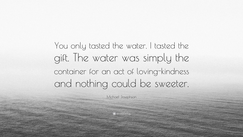 Michael Josephson Quote: “You only tasted the water. I tasted the gift. The water was simply the container for an act of loving-kindness and nothing could be sweeter.”