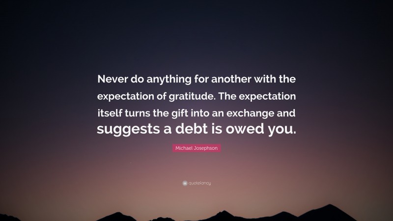 Michael Josephson Quote: “Never do anything for another with the expectation of gratitude. The expectation itself turns the gift into an exchange and suggests a debt is owed you.”