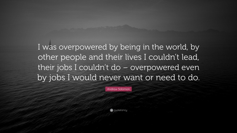 Andrew Solomon Quote: “I was overpowered by being in the world, by other people and their lives I couldn’t lead, their jobs I couldn’t do – overpowered even by jobs I would never want or need to do.”