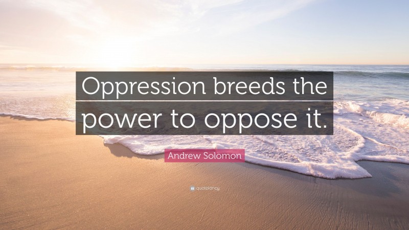 Andrew Solomon Quote: “Oppression breeds the power to oppose it.”