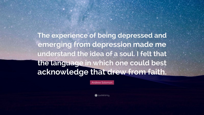 Andrew Solomon Quote: “The experience of being depressed and emerging from depression made me understand the idea of a soul. I felt that the language in which one could best acknowledge that drew from faith.”
