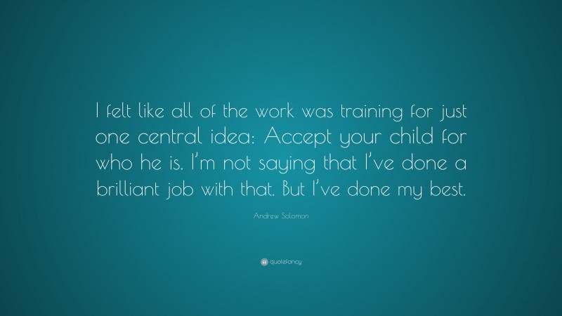 Andrew Solomon Quote: “I felt like all of the work was training for just one central idea: Accept your child for who he is. I’m not saying that I’ve done a brilliant job with that. But I’ve done my best.”