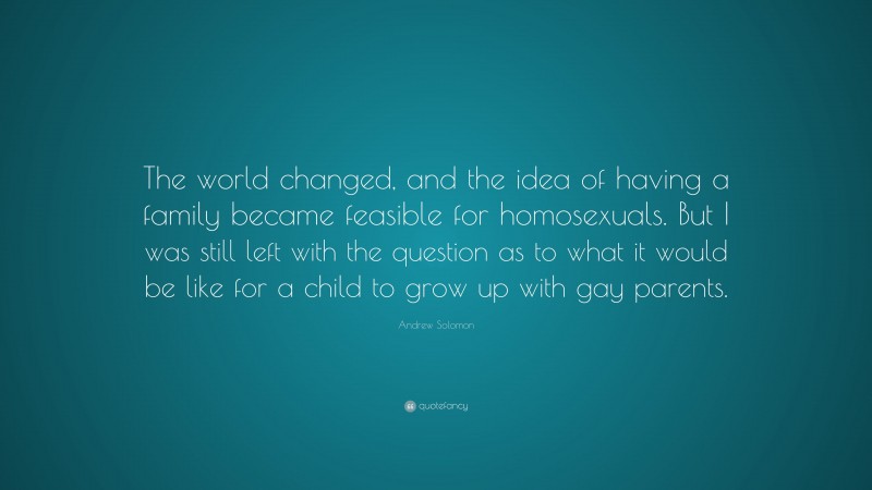 Andrew Solomon Quote: “The world changed, and the idea of having a family became feasible for homosexuals. But I was still left with the question as to what it would be like for a child to grow up with gay parents.”