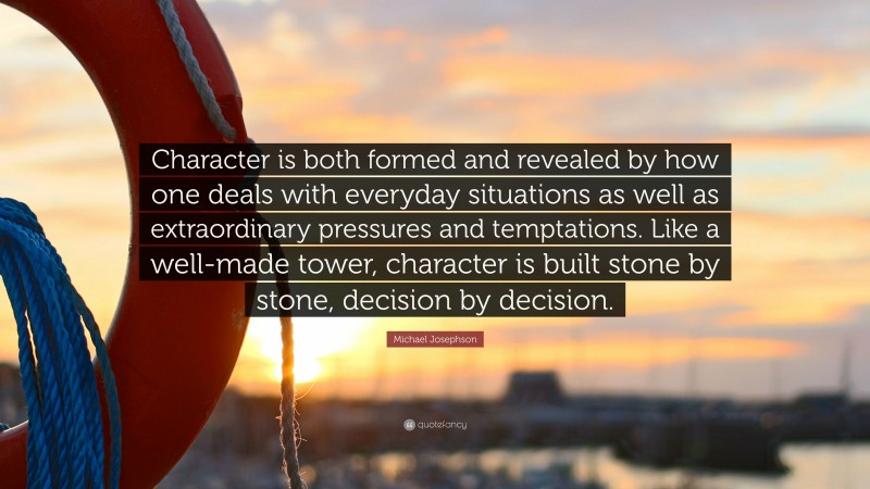 Michael Josephson Quote: “Character is both formed and revealed by how one deals with everyday situations as well as extraordinary pressures and temptations. Like a well-made tower, character is built stone by stone, decision by decision.”