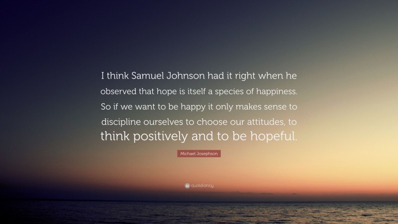Michael Josephson Quote: “I think Samuel Johnson had it right when he observed that hope is itself a species of happiness. So if we want to be happy it only makes sense to discipline ourselves to choose our attitudes, to think positively and to be hopeful.”