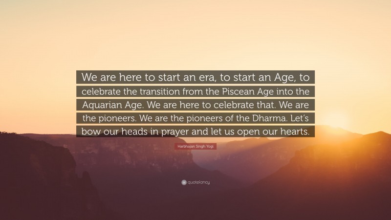 Harbhajan Singh Yogi Quote: “We are here to start an era, to start an Age, to celebrate the transition from the Piscean Age into the Aquarian Age. We are here to celebrate that. We are the pioneers. We are the pioneers of the Dharma. Let’s bow our heads in prayer and let us open our hearts.”