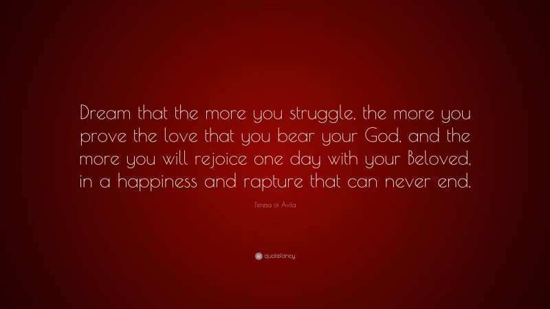 Teresa of Ávila Quote: “Dream that the more you struggle, the more you prove the love that you bear your God, and the more you will rejoice one day with your Beloved, in a happiness and rapture that can never end.”